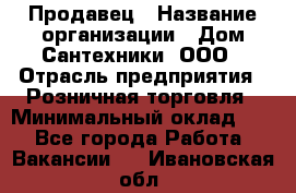 Продавец › Название организации ­ Дом Сантехники, ООО › Отрасль предприятия ­ Розничная торговля › Минимальный оклад ­ 1 - Все города Работа » Вакансии   . Ивановская обл.